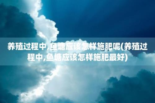 养殖过程中,鱼塘应该怎样施肥呢(养殖过程中,鱼塘应该怎样施肥最好)