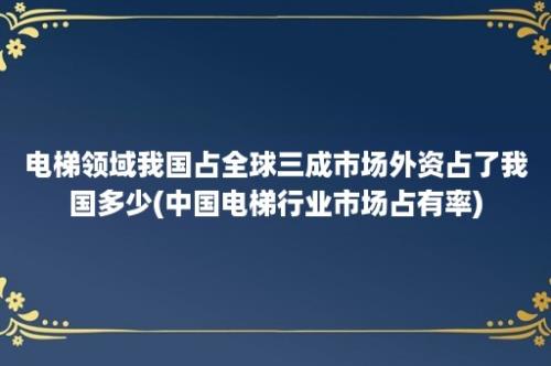 电梯领域我国占全球三成市场外资占了我国多少(中国电梯行业市场占有率)