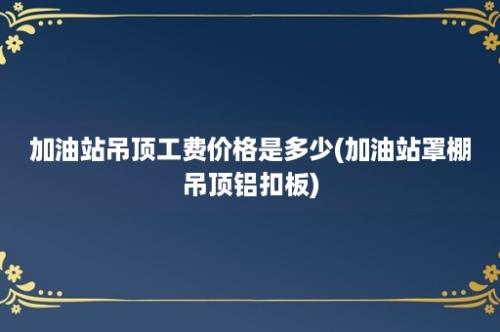 加油站吊顶工费价格是多少(加油站罩棚吊顶铝扣板)