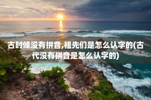 古时候没有拼音,祖先们是怎么认字的(古代没有拼音是怎么认字的)