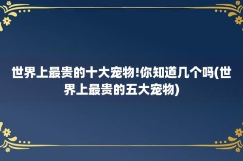 世界上最贵的十大宠物!你知道几个吗(世界上最贵的五大宠物)