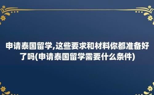 申请泰国留学,这些要求和材料你都准备好了吗(申请泰国留学需要什么条件)