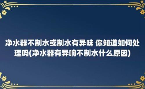 净水器不制水或制水有异味 你知道如何处理吗(净水器有异响不制水什么原因)