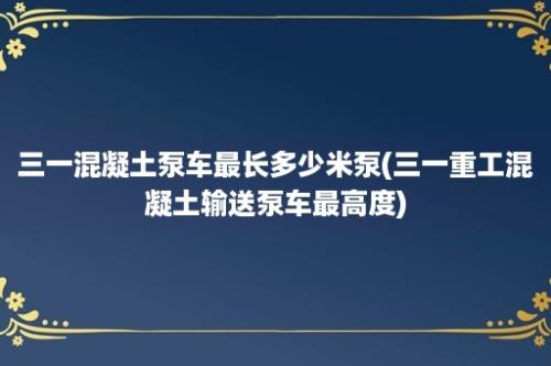 三一混凝土泵车最长多少米泵(三一重工混凝土输送泵车最高度)