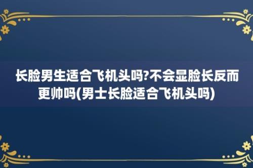 长脸男生适合飞机头吗?不会显脸长反而更帅吗(男士长脸适合飞机头吗)