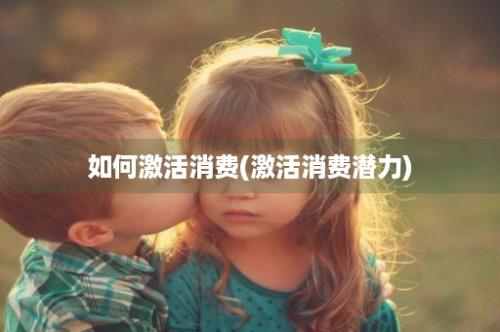 如何激活消费(激活消费潜力)