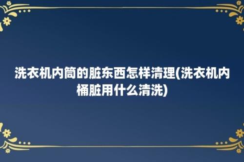 洗衣机内筒的脏东西怎样清理(洗衣机内桶脏用什么清洗)