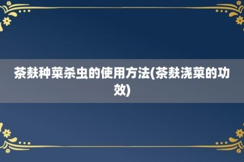 茶麸种菜杀虫的使用方法(茶麸浇菜的功效)