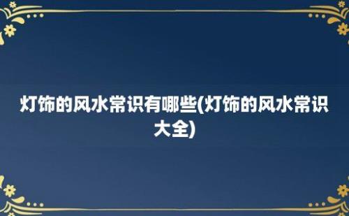 灯饰的风水常识有哪些(灯饰的风水常识大全)