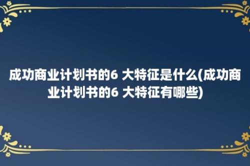 成功商业计划书的6 大特征是什么(成功商业计划书的6 大特征有哪些)