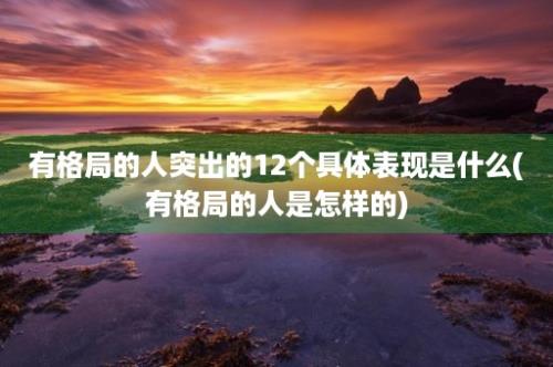 有格局的人突出的12个具体表现是什么(有格局的人是怎样的)