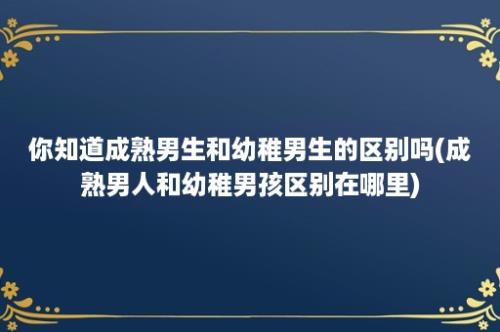 你知道成熟男生和幼稚男生的区别吗(成熟男人和幼稚男孩区别在哪里)