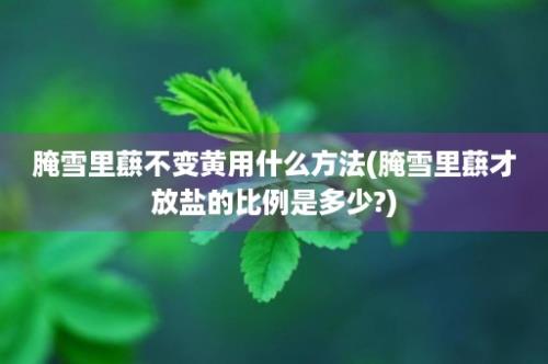 腌雪里蕻不变黄用什么方法(腌雪里蕻才放盐的比例是多少?)