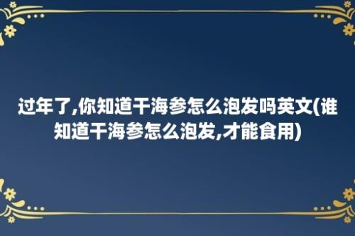 过年了,你知道干海参怎么泡发吗英文(谁知道干海参怎么泡发,才能食用)