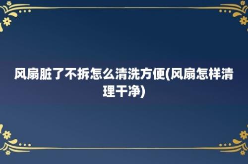 风扇脏了不拆怎么清洗方便(风扇怎样清理干净)