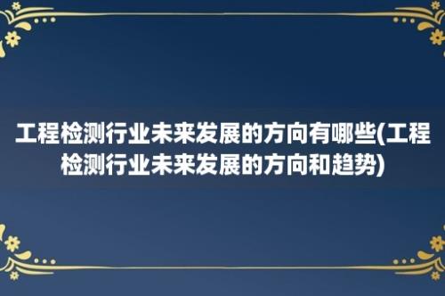 工程检测行业未来发展的方向有哪些(工程检测行业未来发展的方向和趋势)