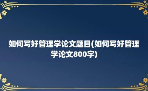 如何写好管理学论文题目(如何写好管理学论文800字)