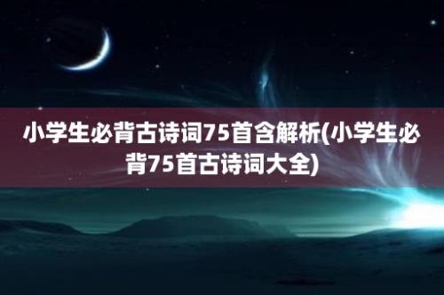 小学生必背古诗词75首含解析(小学生必背75首古诗词大全)