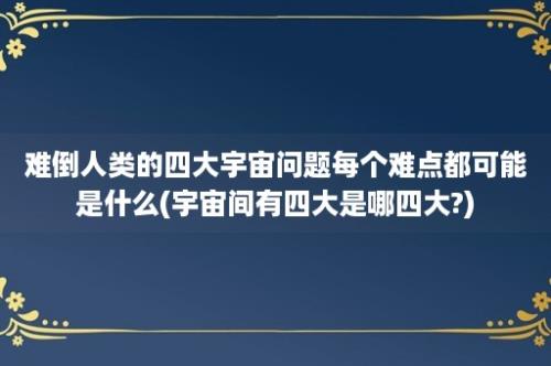 难倒人类的四大宇宙问题每个难点都可能是什么(宇宙间有四大是哪四大?)