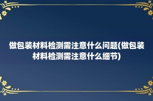 做包装材料检测需注意什么问题(做包装材料检测需注意什么细节)