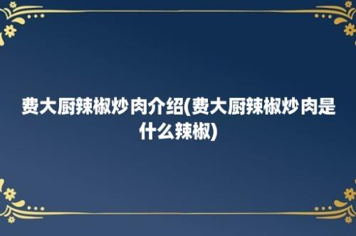 费大厨辣椒炒肉介绍(费大厨辣椒炒肉是什么辣椒)