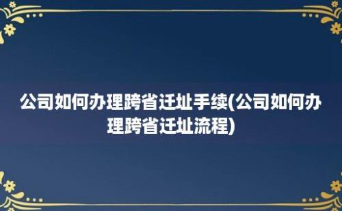 公司如何办理跨省迁址手续(公司如何办理跨省迁址流程)