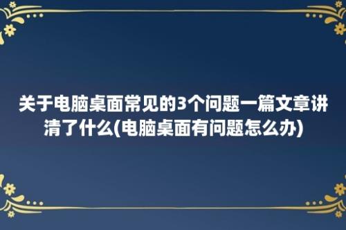 关于电脑桌面常见的3个问题一篇文章讲清了什么(电脑桌面有问题怎么办)