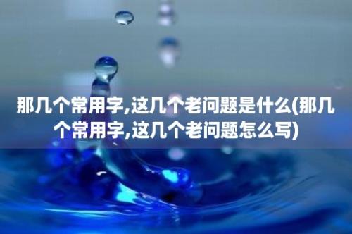 那几个常用字,这几个老问题是什么(那几个常用字,这几个老问题怎么写)