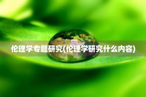 伦理学专题研究(伦理学研究什么内容)