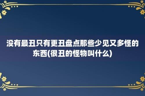 没有最丑只有更丑盘点那些少见又多怪的东西(很丑的怪物叫什么)