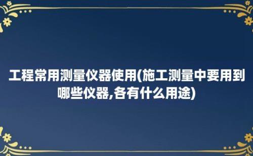 工程常用测量仪器使用(施工测量中要用到哪些仪器,各有什么用途)