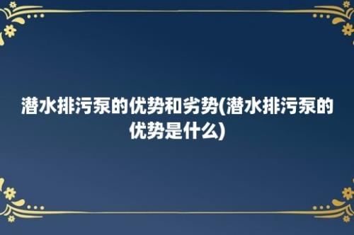 潜水排污泵的优势和劣势(潜水排污泵的优势是什么)