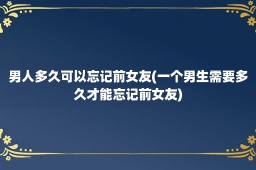 男人多久可以忘记前女友(一个男生需要多久才能忘记前女友)