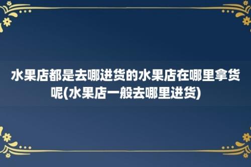 水果店都是去哪进货的水果店在哪里拿货呢(水果店一般去哪里进货)