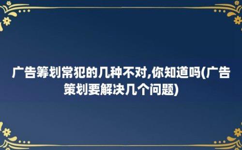 广告筹划常犯的几种不对,你知道吗(广告策划要解决几个问题)