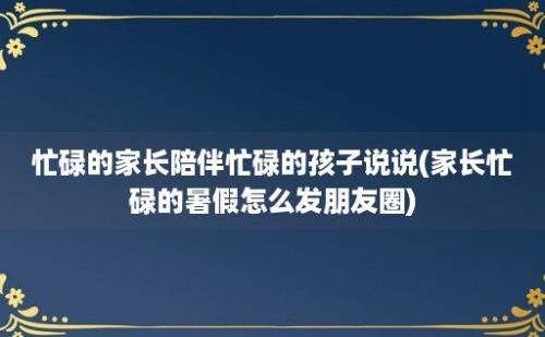 忙碌的家长陪伴忙碌的孩子说说(家长忙碌的暑假怎么发朋友圈)