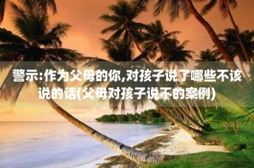 警示:作为父母的你,对孩子说了哪些不该说的话(父母对孩子说不的案例)