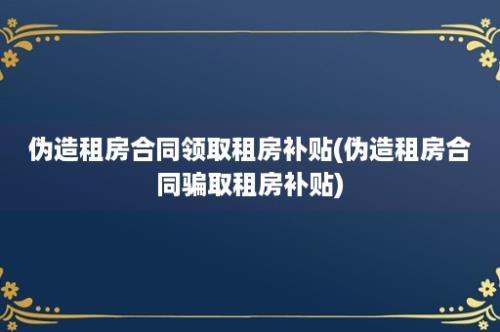 伪造租房合同领取租房补贴(伪造租房合同骗取租房补贴)