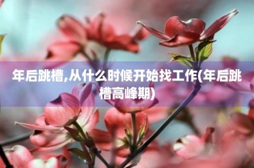 年后跳槽,从什么时候开始找工作(年后跳槽高峰期)