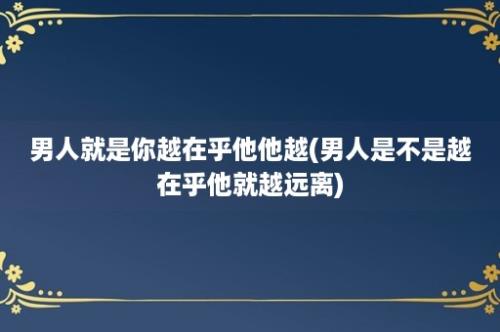 男人就是你越在乎他他越(男人是不是越在乎他就越远离)