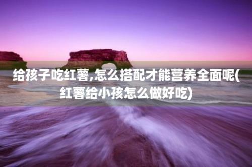 给孩子吃红薯,怎么搭配才能营养全面呢(红薯给小孩怎么做好吃)