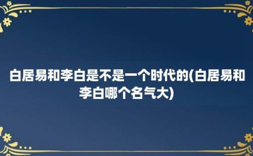 白居易和李白是不是一个时代的(白居易和李白哪个名气大)