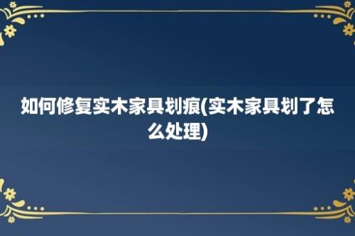 如何修复实木家具划痕(实木家具划了怎么处理)