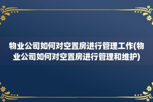 物业公司如何对空置房进行管理工作(物业公司如何对空置房进行管理和维护)