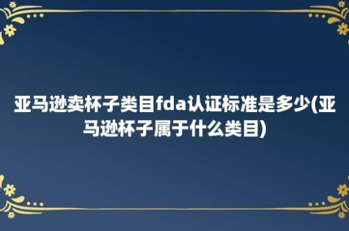 亚马逊卖杯子类目fda认证标准是多少(亚马逊杯子属于什么类目)