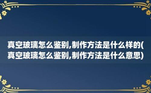 真空玻璃怎么鉴别,制作方法是什么样的(真空玻璃怎么鉴别,制作方法是什么意思)