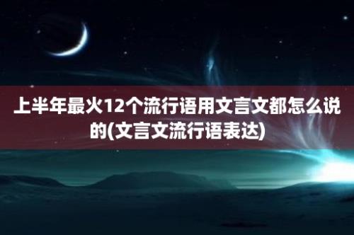 上半年最火12个流行语用文言文都怎么说的(文言文流行语表达)