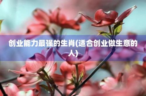 创业能力最强的生肖(适合创业做生意的人)