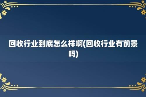 回收行业到底怎么样啊(回收行业有前景吗)