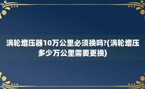 涡轮增压器10万公里必须换吗?(涡轮增压多少万公里需要更换)